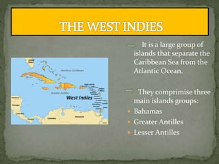 It is a large group of
islands that separate the
Caribbean Sea from the
Atlantic Ocean.
They comprimise three
main islands groups:
 Bahamas
 Greater Antilles
 Lesser Antilles
 
