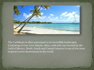 The Caribbean is often associated to its incredible landscapes.
Consisting of over 7000 islands, islets, reefs and cays framed by the
Gulf of Mexico, North, South and Central America is one of the most
tropical tourist destinations in the world.
 