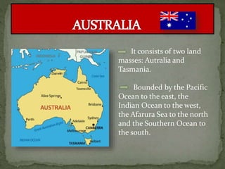 It consists of two land
masses: Autralia and
Tasmania.
Bounded by the Pacific
Ocean to the east, the
Indian Ocean to the west,
the Afarura Sea to the north
and the Southern Ocean to
the south.
 