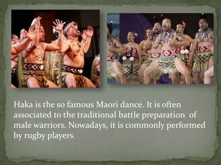 Haka is the so famous Maori dance. It is often
associated to the traditional battle preparation of
male warriors. Nowadays, it is commonly performed
by rugby players.
 