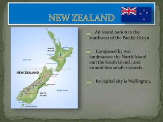 An island nation in the
southwest of the Pacific Ocean
Composed by two
landmasses: the North Island
and the South Island ; and
around 600 smaller islands .
Its capital city is Wellington.
 