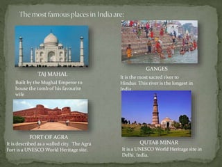 TAJ MAHAL
Built by the Mughal Emperor to
house the tomb of his favourite
wife
FORT OF AGRA
It is described as a walled city. The Agra
Fort is a UNESCO World Heritage site.
GANGES
It is the most sacred river to
Hindus. This river is the longest in
India.
QUTAB MINAR
It is a UNESCO World Heritage site in
Delhi, India.
 