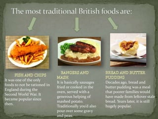 It was one of the only
foods to not be rationed in
England during the
Second World War. It
became popular since
then.
It is basically sausages
fried or cooked in the
oven, served with a
generous helping of
mashed potato.
Traditionally you’d also
pour over some gravy
and peas.
Decades ago, bread and
butter pudding was a meal
that poorer families would
have made from leftover stale
bread. Years later, it is still
hugely popular.
 