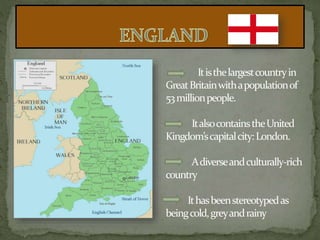 Itisthelargestcountryin
GreatBritainwithapopulationof
53millionpeople.
ItalsocontainstheUnited
Kingdom’scapitalcity:London.
Adiverseandculturally-rich
country
Ithasbeenstereotypedas
beingcold,greyandrainy
 