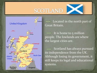 Located in the north part of
Great Britain.
It is home to 5 million
people. The lowlands are where
the largest cities are.
Scotland has always pursued
its independence from the UK.
Although losing its government, it
still keeps its legal and educational
systems.
 