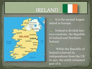 It is the second largest
island in Europe.
Ireland is divided into
two countries: the Republic
of Ireland and Northern
Ireland.
While the Republic of
Ireland achieved its
independence from the UK
in 1921, the north remained
part of it.
 