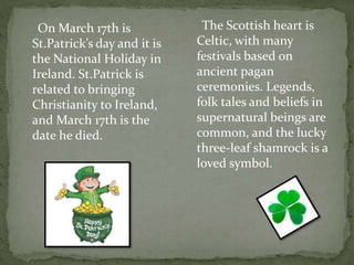 On March 17th is
St.Patrick’s day and it is
the National Holiday in
Ireland. St.Patrick is
related to bringing
Christianity to Ireland,
and March 17th is the
date he died.
The Scottish heart is
Celtic, with many
festivals based on
ancient pagan
ceremonies. Legends,
folk tales and beliefs in
supernatural beings are
common, and the lucky
three-leaf shamrock is a
loved symbol.
 