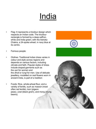 India
• Flag: It represents a tricolour design which
respects an Indian code. The tricolour
rectangle is formed by a deep saffron,
white and India green; with the Ashoka
Chakra, a 24-spoke wheel, in navy blue at
its centre.
• Famous people:
• Clothes: Traditional Indian dress varies in
colour and style across regions and
depends on various factors, including
climate and faith. Popular styles of dress
include draped garments such as
the sari for women and
the dhoti or lungi for men. Use of delicate
jewellery, modelled on real flowers worn in
ancient India, is part of a tradition
• Foods: Rice, whole-wheat flour, and a
variety of lentils, such as masoor (most
often red lentils), toor (pigeon
peas), urad (black gram), and mong (mung
beans).
 
