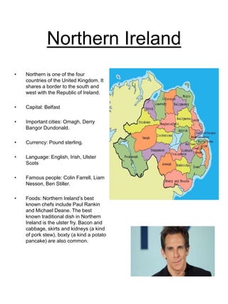 Northern Ireland
• Northern is one of the four
countries of the United Kingdom. It
shares a border to the south and
west with the Republic of Ireland.
• Capital: Belfast
• Important cities: Omagh, Derry
Bangor Dundonald.
• Currency: Pound sterling.
• Language: English, Irish, Ulster
Scots
• Famous people: Colin Farrell, Liam
Nesson, Ben Stiller.
• Foods: Northern Ireland’s best
known chefs include Paul Rankin
and Michael Deane. The best
known traditional dish in Northern
Ireland is the ulster fry. Bacon and
cabbage, skirts and kidneys (a kind
of pork stew), boxty (a kind a potato
pancake) are also common.
 