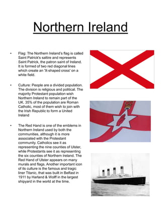Northern Ireland
• Flag: The Northern Ireland’s flag is called
Saint Patrick's saltire and represents
Saint Patrick, the patron saint of Ireland.
It is formed of two red diagonal lines
which create an 'X-shaped cross' on a
white field.
• Culture: People are a divided population.
The division is religious and political. The
majority Protestant population wish
Northern Ireland to remain part of the
UK. 35% of the population are Roman
Catholic, most of them wish to join with
the Irish Republic to form a United
Ireland
• The Red Hand is one of the emblems in
Northern Ireland used by both the
communities, although it is more
associated with the Protestant
community. Catholics see it as
representing the nine counties of Ulster,
while Protestants see it as representing
the six counties of Northern Ireland. The
Red Hand of Ulster appears on many
murals and flags. Another important icon
of its culture is the famous and tragic
liner Titanic, that was built in Belfast in
1911 by Harland & Wolff in the largest
shipyard in the world at the time.
 