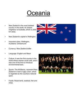 Oceania
• New Zealand is the most isolated
country in the world. Its closest
neighbour is Australia, which is 2000
km away.
• New Zealand’s capital is Wellington.
• Important cities: Wellington,
Auckland, Christchurch
• Currency: New Zealand dollar
• Language: English and Maori
• Culture: It was the first country in the
world where women could vote, and it
was one of the first to introduce
environmental laws.
• Sports: The All Blacks, represent New
Zealand in men's rugby union, which
is regarded as the country's national
sport.
• Foods: Roast lamb, seafood, fish and
chips.
 