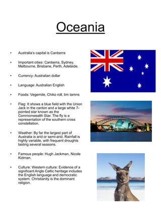 Oceania
• Australia’s capital is Canberra
• Important cities: Canberra, Sydney,
Melbourne, Brisbane, Perth, Adelaide.
• Currency: Australian dollar
• Language: Australian English
• Foods: Vegemite, Chiko roll, tim tamns
• Flag: It shows a blue field with the Union
Jack in the canton and a large white 7-
pointed star known as the
Commonwealth Star. The fly is a
representation of the southern cross
constellation.
• Weather: By far the largest part of
Australia is arid or semi-arid. Rainfall is
highly variable, with frequent droughts
lasting several seasons.
• Famous people: Hugh Jackman, Nicole
Kidman.
• Culture: Western culture: Evidence of a
significant Anglo Celtic heritage includes
the English language and democratic
system. Christianity is the dominant
religion.
 