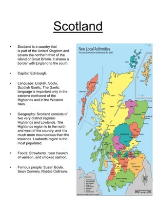 Scotland
• Scotland is a country that
is part of the United Kingdom and
covers the northern third of the
island of Great Britain. It shares a
border with England to the south.
• Capital: Edinburgh.
• Language: English, Scots,
Scottish Gaelic. The Gaelic
language is important only in the
extreme northwest of the
Highlands and in the Western
Isles.
• Geography: Scotland consists of
two very distinct regions:
Highlands and Lowlands. The
Highlands region is to the north
and west of the country, and it is
much more mountainous than the
lowlands. Lowlands region is the
most populated.
• Foods: Strawberry, roast haunch
of venison, and smoked salmon.
• Famous people: Susan Boyle,
Sean Connery, Robbie Coltraine.
 