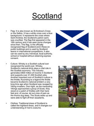 Scotland
• Flag: It is also known as St Andrew's Cross
or the Saltire. It has a white cross over a blue
background. It represents the cross where
Saint Andrew, the Scotland's patron saint,
was crucified. The flag first appeared in the
16th century and it has seen some changes
since then. This flag, is the officially
recognized flag of Scotland and it flows on
public buildings and is used by Scotland
teams in international competitions. It also
can be used by any individual, local authority,
school or hospital without obtaining express
consent.
• Culture: Whisky is a Scottish cultural icon
recognized the world over. Whisky,
Scotland’s national drink plays a vital role in
the Scottish economy. This industry
generates £800 million of income in Scotland
and supports over 41,000 Scottish jobs.
Another important icon of Scottish’s culture is
the thistle: According to a legend the thistle
became Scotland’s national emblem a very
long time ago when Scotland was ravaged by
Viking invaders. One night, as the marauding
Vikings approached a group of Scots; they
stood on a patch of thistles with their bare
feet and, of course, let out cries of pain as
the thorns dug deep. The Scots woke up and
were able to fight off their assailants.
• Clothes: Traditional dress of Scotland is
called the highland dress, and it changes our
understanding of men's costume.
 