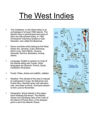 The West Indies
• The Caribbean, or the West Indies is an
archipelago of at least 7000 islands. The
islands have a colonial past and some of
them are still colonies today. In 1492
Christopher Colombus landed on San
Salvador, now called the Bahamas.
• Some countries which belong to the West
Indies are: Jamaica, Cuba, Bahamas,
Saint Lucia, Saint Martin, Guyana,
Grenada, Domina, Barbados, among
others.
• Language: English is spoken on most of
the islands along with Creole. Other
languages are Spanish, French, Dutch,
Caribbean Hindustani.
• Foods: Pelau, Ackee and saltfish, callaloo.
• Weather: The climate of the area is tropical
to subtropical in Cuba, the Bahamas and
Puerto Rico. Rainfall varies with elevation
size, and water currents. Hurricane season
is from June to November.
• Geography: Some islands in the region
have relatively flat terrain. The Atlantic
Ocean and Caribbean Sea at the north of
the Island of Puerto Rico, is the deepest
point in all of the Atlantic Ocean.
 