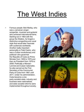 The West Indies
• Famous people: Bob Marley, who
was a Jamaican singer-
songwriter, musician and guitarist
who achieved international fame.
Starting out in 1963 with the
group the Wailers, he forged a
distinctive songwriting and vocal
style that would later resonate
with audiences worldwide.
Another really important
personality is Fidel Castro, who
was a Cuban revolutionary and
politician who governed
the Republic of Cuba as Prime
Minister from 1959 to 1976 and
then as President from 1976 to
2008. Politically a Marxist–
Leninist and Cuban nationalist,
he also served as the First
Secretary of the Communist
Party of Cuba from 1961 until
2011. Under his administration,
Cuba became a one-
party socialist state; industry and
business were nationalized,
and state socialist reforms were
implemented throughout society.
 