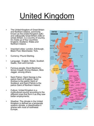 United Kingdom
• The United Kingdom of Great Britain
and Northern Ireland, commonly
known as the United Kingdom (UK)
and colloquially Great Britain (GB) or
simply Britain, is a country of country.
It’s made up of four countries:
England, Scotland, Wales and
Northern Ireland.
• Important cities: London, Edinburgh,
Black Pool, Manchester, York.
• Currency: Pound Sterling.
• Language: English, Welsh, Scottish
Gaelic, Irish and Cornish.
• Famous people: David Beckham,
Simon Cowell, Emma Watson, Mick
Jagger, among others.
• Saint Patron: Saint George is the
patron Saint of England, Saint
Andrew is the patron Saint of
Scotland, and Saint Patrick is the
patron Saint of Northern Ireland.
• Culture: United Kingdom is a
multicultural country according to the
different ones that form it as they saw
better employments.
• Weather: The climate in the United
Kingdom is defined as a temperate
oceanic climate, a classification it
shares with most of northwest
Europe.
 
