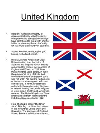 United Kingdom
• Religion: Although a majority of
citizens still identify with Christianity,
immigration and demographic change
have contributed to the growth of other
faiths, most notably Islam, that’s why
UK is a multi-faith country of countries.
• Sports: Football, tennis, rugby, golf,
boxing, netball and cricket.
• History: A single Kingdom of Great
Britain resulted from the Union of
Scotland and England (which already
comprised the present-day countries of
England and Wales) in 1707. More
than a hundred years before, in 1603,
King James VI, King of Scots, had
inherited the throne of England, but it
was not until 1707 that the Parliaments
of the two countries agreed to form a
unified state. In 1801, Great Britain
united with the neighbouring Kingdom
of Ireland, forming the United Kingdom
of Great Britain and Ireland, which was
renamed The United Kingdom of Great
Britain and Northern Ireland after the
Irish Free State seceded in 1922.
• Flag: The flag is called “The Union
Jack”. This flag combines the crosses
of the 3 countries united under one
Sovereign. The kingdoms of England,
Wales, Scotland and Northern Ireland.
 