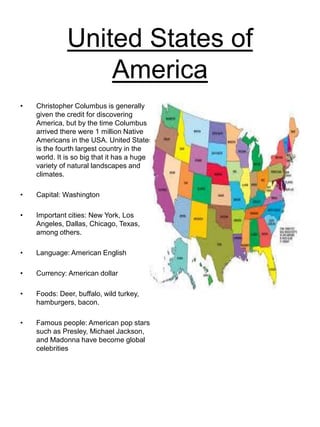 United States of
America
• Christopher Columbus is generally
given the credit for discovering
America, but by the time Columbus
arrived there were 1 million Native
Americans in the USA. United States
is the fourth largest country in the
world. It is so big that it has a huge
variety of natural landscapes and
climates.
• Capital: Washington
• Important cities: New York, Los
Angeles, Dallas, Chicago, Texas,
among others.
• Language: American English
• Currency: American dollar
• Foods: Deer, buffalo, wild turkey,
hamburgers, bacon.
• Famous people: American pop stars
such as Presley, Michael Jackson,
and Madonna have become global
celebrities
 