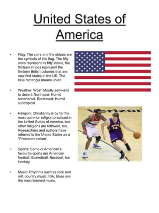 United States of
America
• Flag: The stars and the stripes are
the symbols of this flag. The fifty
stars represent its fifty states, the
thirteen stripes represent the
thirteen British colonies that are
now first states in the US. The
blue rectangle means union.
• Weather: West: Mostly semi-arid
to desert. Northeast: Humid
continental. Southeast: Humid
subtropical.
• Religion: Christianity is by far the
most common religion practiced in
the United States of America, but
other religions are followed, too.
Researchers and authors have
referred to the United States as a
"Protestant nation“.
• Sports: Some of American’s
favourite sports are American
football, Basketball, Baseball, Ice
Hockey.
• Music: Rhythms such as rock and
roll, country music, folk, blues are
the most listened music.
 