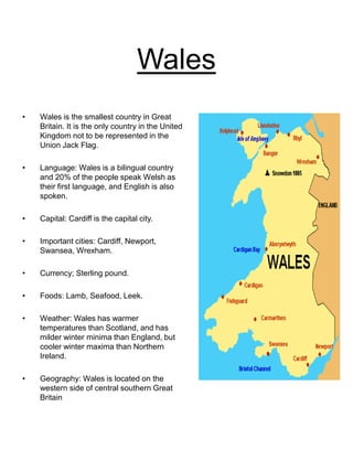 Wales
• Wales is the smallest country in Great
Britain. It is the only country in the United
Kingdom not to be represented in the
Union Jack Flag.
• Language: Wales is a bilingual country
and 20% of the people speak Welsh as
their first language, and English is also
spoken.
• Capital: Cardiff is the capital city.
• Important cities: Cardiff, Newport,
Swansea, Wrexham.
• Currency; Sterling pound.
• Foods: Lamb, Seafood, Leek.
• Weather: Wales has warmer
temperatures than Scotland, and has
milder winter minima than England, but
cooler winter maxima than Northern
Ireland.
• Geography: Wales is located on the
western side of central southern Great
Britain
 