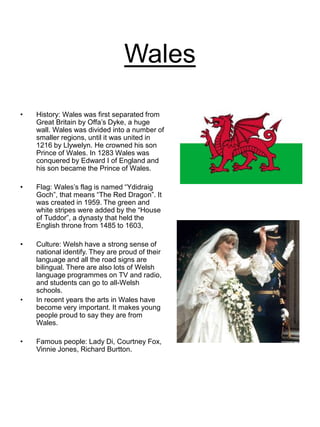 Wales
• History: Wales was first separated from
Great Britain by Offa’s Dyke, a huge
wall. Wales was divided into a number of
smaller regions, until it was united in
1216 by Llywelyn. He crowned his son
Prince of Wales. In 1283 Wales was
conquered by Edward I of England and
his son became the Prince of Wales.
• Flag: Wales’s flag is named “Ydidraig
Goch”, that means “The Red Dragon”. It
was created in 1959. The green and
white stripes were added by the “House
of Tuddor”, a dynasty that held the
English throne from 1485 to 1603,
• Culture: Welsh have a strong sense of
national identify. They are proud of their
language and all the road signs are
bilingual. There are also lots of Welsh
language programmes on TV and radio,
and students can go to all-Welsh
schools.
• In recent years the arts in Wales have
become very important. It makes young
people proud to say they are from
Wales.
• Famous people: Lady Di, Courtney Fox,
Vinnie Jones, Richard Burtton.
 