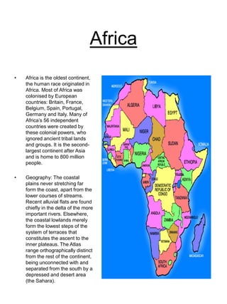Africa
• Africa is the oldest continent,
the human race originated in
Africa. Most of Africa was
colonised by European
countries: Britain, France,
Belgium, Spain, Portugal,
Germany and Italy. Many of
Africa’s 56 independent
countries were created by
these colonial powers, who
ignored ancient tribal lands
and groups. It is the second-
largest continent after Asia
and is home to 800 million
people.
• Geography: The coastal
plains never stretching far
form the coast, apart from the
lower courses of streams.
Recent alluvial flats are found
chiefly in the delta of the more
important rivers. Elsewhere,
the coastal lowlands merely
form the lowest steps of the
system of terraces that
constitutes the ascent to the
inner plateaus. The Atlas
range orthographically distinct
from the rest of the continent,
being unconnected with and
separated from the south by a
depressed and desert area
(the Sahara).
 
