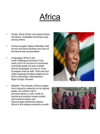 Africa
• Foods: Some of the most distinct foods
are Akara, Chakalaka and Draw soup,
among others.
• Famous people: Nelson Mandela, Kofi
Annan and David Rudisho are ones of
the best known personalities.
• Languages: Africa is the
most multilingual continent in the
world, and it is not rare for individuals
to fluently speak not only multiple
African languages, but one or more
European ones as well. There are four
major language families indigenous to
Africa: Afroasiatic, Nilo-Saharan,
Niger-Congo, Khoisan.
• Weather: The climate of Africa ranges
from tropical to subarctic on its highest
peaks. Its northern half is
primarily desert, or arid, while its
central and southern areas contain
both savanna plains and
dense jungle (rainforest) regions..
Africa is the hottest continent on earth.
 