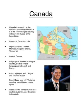 Canada
• Canada is a country in the
northern part of North America.
It is the second largest country
in the world, Russia is the
largest one.
• Currency: Canadian dollar
• Important cities: Toronto,
Montreal, Calgary, Ottawa,
Vancouver.
• Capital: Ottawa
• Language: Canada is a bilingual
country, the two official
languages are English and
French.
• Famous people: Avril Lavigne
and Michael Bubble
Food: Roast beef with Yorkshire
pudding, baked beans, maple
syrup.
• Weather: The temperature in the
south is subarctic, and it is arctic
in the north.
 