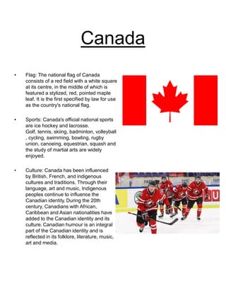Canada
• Flag: The national flag of Canada
consists of a red field with a white square
at its centre, in the middle of which is
featured a stylized, red, pointed maple
leaf. It is the first specified by law for use
as the country's national flag.
• Sports: Canada's official national sports
are ice hockey and lacrosse.
Golf, tennis, skiing, badminton, volleyball
, cycling, swimming, bowling, rugby
union, canoeing, equestrian, squash and
the study of martial arts are widely
enjoyed.
• Culture: Canada has been influenced
by British, French, and indigenous
cultures and traditions. Through their
language, art and music, Indigenous
peoples continue to influence the
Canadian identity. During the 20th
century, Canadians with African,
Caribbean and Asian nationalities have
added to the Canadian identity and its
culture. Canadian humour is an integral
part of the Canadian identity and is
reflected in its folklore, literature, music,
art and media.
 