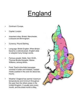 England
• Continent: Europe.
• Capital: London
• Important cities: Bristol, Manchester,
Liverpool and Birmingham.
• Currency: Pound Sterling.
• Language: British English. When Britain
became a colonial power, English stole
or adapted many foreign words.
• Famous people: Adele, Sam Smith,
Thomas Brodie-Sangster, Maisie
Williams, among others.
• Food: Toad-in-the-Hole (sausages
covered in butter and roasted), roasted
meats (cooked in the oven for about two
hours).
• Weather: England has warmer maximum
temperatures and minimum throughout
the year than the others areas in the
United Kingdom. It usually rains every
month, and the driest month is May.
 