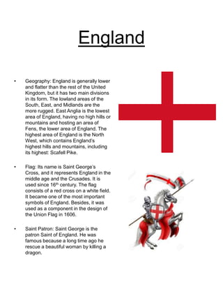 England
• Geography: England is generally lower
and flatter than the rest of the United
Kingdom, but it has two main divisions
in its form. The lowland areas of the
South, East, and Midlands are the
more rugged. East Anglia is the lowest
area of England, having no high hills or
mountains and hosting an area of
Fens, the lower area of England. The
highest area of England is the North
West, which contains England’s
highest hills and mountains, including
its highest: Scafell Pike.
• Flag: Its name is Saint George’s
Cross, and it represents England in the
middle age and the Crusades. It is
used since 16th century. The flag
consists of a red cross on a white field.
It became one of the most important
symbols of England. Besides, it was
used as a component in the design of
the Union Flag in 1606.
• Saint Patron: Saint George is the
patron Saint of England. He was
famous because a long time ago he
rescue a beautiful woman by killing a
dragon.
 