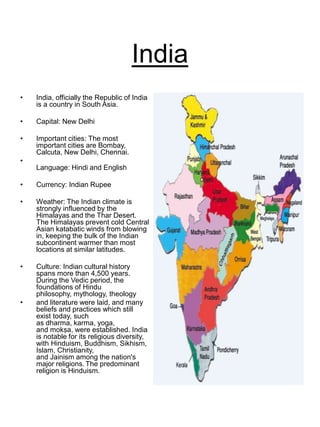 India
• India, officially the Republic of India
is a country in South Asia.
• Capital: New Delhi
• Important cities: The most
important cities are Bombay,
Calcuta, New Delhi, Chennai.
•
Language: Hindi and English
• Currency: Indian Rupee
• Weather: The Indian climate is
strongly influenced by the
Himalayas and the Thar Desert.
The Himalayas prevent cold Central
Asian katabatic winds from blowing
in, keeping the bulk of the Indian
subcontinent warmer than most
locations at similar latitudes.
• Culture: Indian cultural history
spans more than 4,500 years.
During the Vedic period, the
foundations of Hindu
philosophy, mythology, theology
• and literature were laid, and many
beliefs and practices which still
exist today, such
as dharma, karma, yoga,
and mokṣa, were established. India
is notable for its religious diversity,
with Hinduism, Buddhism, Sikhism,
Islam, Christianity,
and Jainism among the nation's
major religions. The predominant
religion is Hinduism.
 