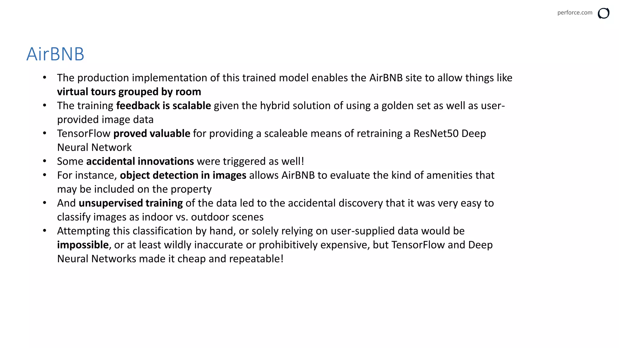 perforce.com
AirBNB
• The production implementation of this trained model enables the AirBNB site to allow things like
virtual tours grouped by room
• The training feedback is scalable given the hybrid solution of using a golden set as well as user-
provided image data
• TensorFlow proved valuable for providing a scaleable means of retraining a ResNet50 Deep
Neural Network
• Some accidental innovations were triggered as well!
• For instance, object detection in images allows AirBNB to evaluate the kind of amenities that
may be included on the property
• And unsupervised training of the data led to the accidental discovery that it was very easy to
classify images as indoor vs. outdoor scenes
• Attempting this classification by hand, or solely relying on user-supplied data would be
impossible, or at least wildly inaccurate or prohibitively expensive, but TensorFlow and Deep
Neural Networks made it cheap and repeatable!
 