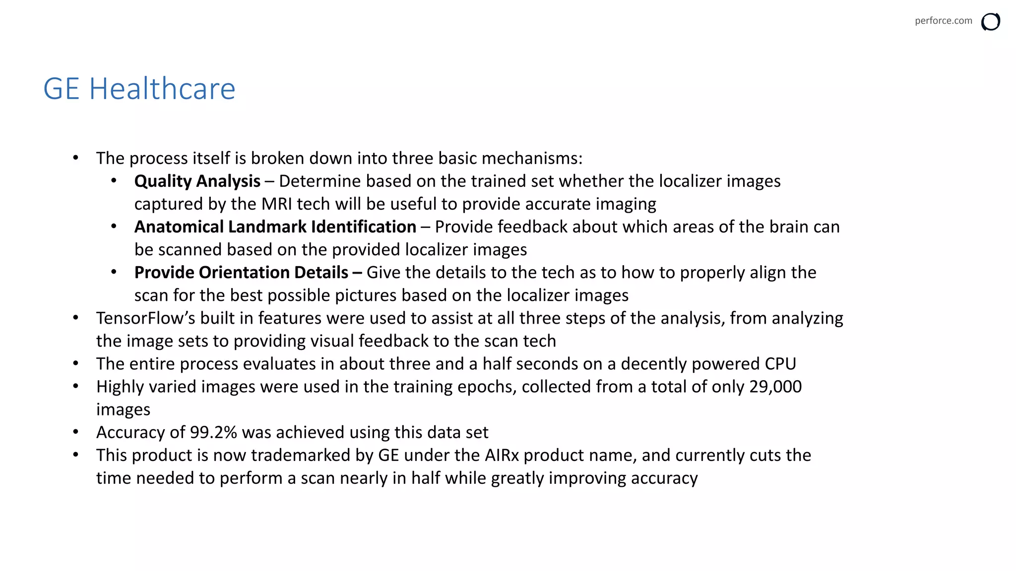 perforce.com
GE Healthcare
• The process itself is broken down into three basic mechanisms:
• Quality Analysis – Determine based on the trained set whether the localizer images
captured by the MRI tech will be useful to provide accurate imaging
• Anatomical Landmark Identification – Provide feedback about which areas of the brain can
be scanned based on the provided localizer images
• Provide Orientation Details – Give the details to the tech as to how to properly align the
scan for the best possible pictures based on the localizer images
• TensorFlow’s built in features were used to assist at all three steps of the analysis, from analyzing
the image sets to providing visual feedback to the scan tech
• The entire process evaluates in about three and a half seconds on a decently powered CPU
• Highly varied images were used in the training epochs, collected from a total of only 29,000
images
• Accuracy of 99.2% was achieved using this data set
• This product is now trademarked by GE under the AIRx product name, and currently cuts the
time needed to perform a scan nearly in half while greatly improving accuracy
 