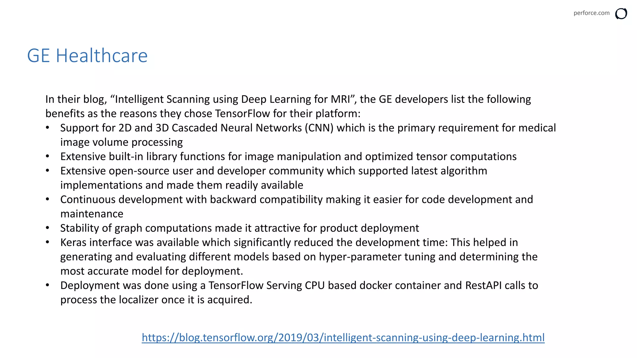 perforce.com
GE Healthcare
In their blog, “Intelligent Scanning using Deep Learning for MRI”, the GE developers list the following
benefits as the reasons they chose TensorFlow for their platform:
• Support for 2D and 3D Cascaded Neural Networks (CNN) which is the primary requirement for medical
image volume processing
• Extensive built-in library functions for image manipulation and optimized tensor computations
• Extensive open-source user and developer community which supported latest algorithm
implementations and made them readily available
• Continuous development with backward compatibility making it easier for code development and
maintenance
• Stability of graph computations made it attractive for product deployment
• Keras interface was available which significantly reduced the development time: This helped in
generating and evaluating different models based on hyper-parameter tuning and determining the
most accurate model for deployment.
• Deployment was done using a TensorFlow Serving CPU based docker container and RestAPI calls to
process the localizer once it is acquired.
https://blog.tensorflow.org/2019/03/intelligent-scanning-using-deep-learning.html
 