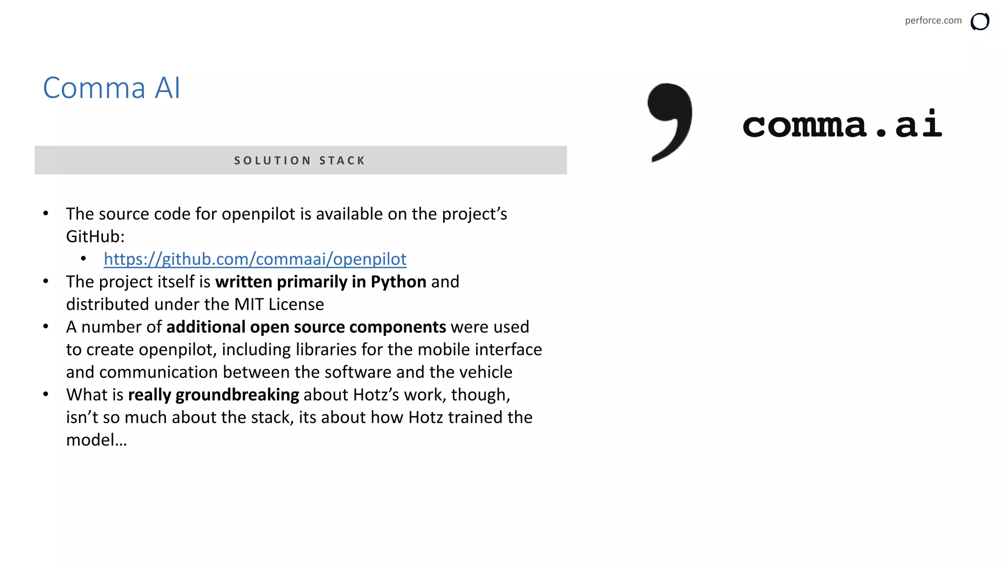 perforce.com
Comma AI
S O L U T I O N S T A C K
• The source code for openpilot is available on the project’s
GitHub:
• https://github.com/commaai/openpilot
• The project itself is written primarily in Python and
distributed under the MIT License
• A number of additional open source components were used
to create openpilot, including libraries for the mobile interface
and communication between the software and the vehicle
• What is really groundbreaking about Hotz’s work, though,
isn’t so much about the stack, its about how Hotz trained the
model…
 