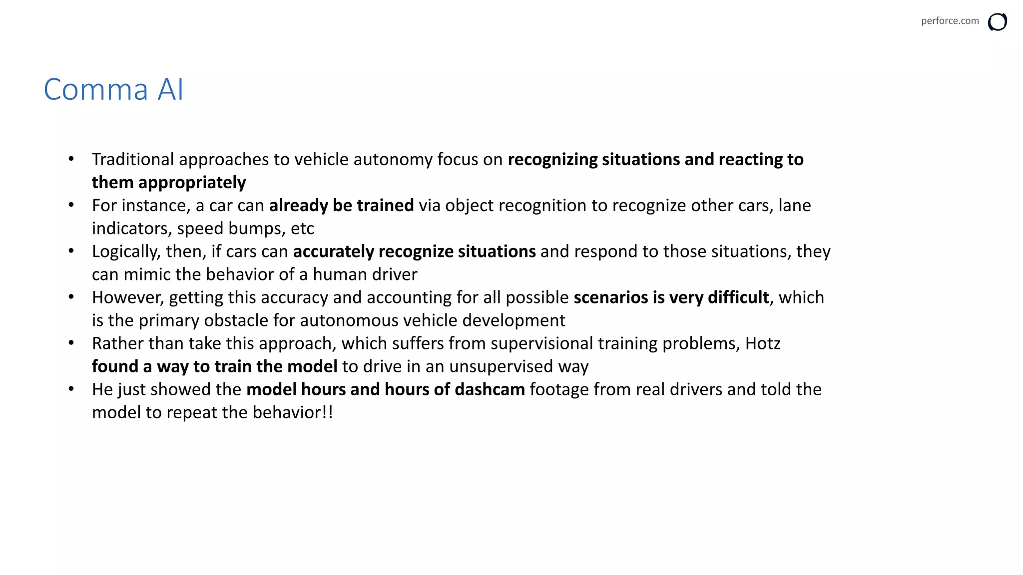 perforce.com
Comma AI
• Traditional approaches to vehicle autonomy focus on recognizing situations and reacting to
them appropriately
• For instance, a car can already be trained via object recognition to recognize other cars, lane
indicators, speed bumps, etc
• Logically, then, if cars can accurately recognize situations and respond to those situations, they
can mimic the behavior of a human driver
• However, getting this accuracy and accounting for all possible scenarios is very difficult, which
is the primary obstacle for autonomous vehicle development
• Rather than take this approach, which suffers from supervisional training problems, Hotz
found a way to train the model to drive in an unsupervised way
• He just showed the model hours and hours of dashcam footage from real drivers and told the
model to repeat the behavior!!
 