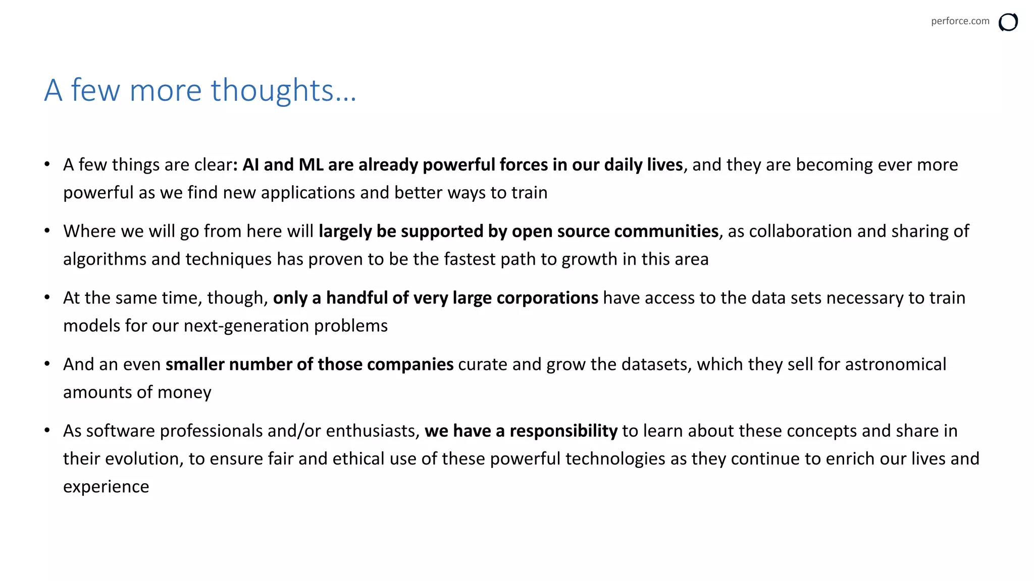 perforce.com
• A few things are clear: AI and ML are already powerful forces in our daily lives, and they are becoming ever more
powerful as we find new applications and better ways to train
• Where we will go from here will largely be supported by open source communities, as collaboration and sharing of
algorithms and techniques has proven to be the fastest path to growth in this area
• At the same time, though, only a handful of very large corporations have access to the data sets necessary to train
models for our next-generation problems
• And an even smaller number of those companies curate and grow the datasets, which they sell for astronomical
amounts of money
• As software professionals and/or enthusiasts, we have a responsibility to learn about these concepts and share in
their evolution, to ensure fair and ethical use of these powerful technologies as they continue to enrich our lives and
experience
A few more thoughts…
 