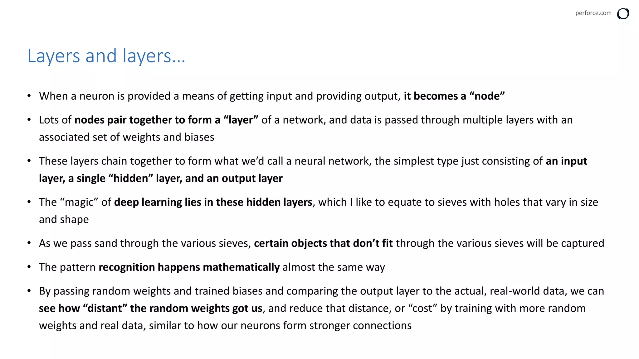 perforce.com
• When a neuron is provided a means of getting input and providing output, it becomes a “node”
• Lots of nodes pair together to form a “layer” of a network, and data is passed through multiple layers with an
associated set of weights and biases
• These layers chain together to form what we’d call a neural network, the simplest type just consisting of an input
layer, a single “hidden” layer, and an output layer
• The “magic” of deep learning lies in these hidden layers, which I like to equate to sieves with holes that vary in size
and shape
• As we pass sand through the various sieves, certain objects that don’t fit through the various sieves will be captured
• The pattern recognition happens mathematically almost the same way
• By passing random weights and trained biases and comparing the output layer to the actual, real-world data, we can
see how “distant” the random weights got us, and reduce that distance, or “cost” by training with more random
weights and real data, similar to how our neurons form stronger connections
Layers and layers…
 