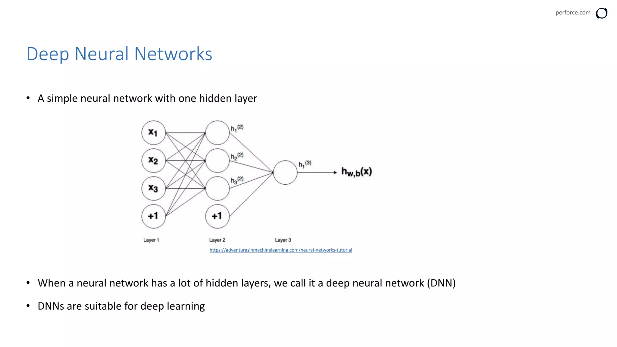 perforce.com
• A simple neural network with one hidden layer
• When a neural network has a lot of hidden layers, we call it a deep neural network (DNN)
• DNNs are suitable for deep learning
Deep Neural Networks
https://adventuresinmachinelearning.com/neural-networks-tutorial
 