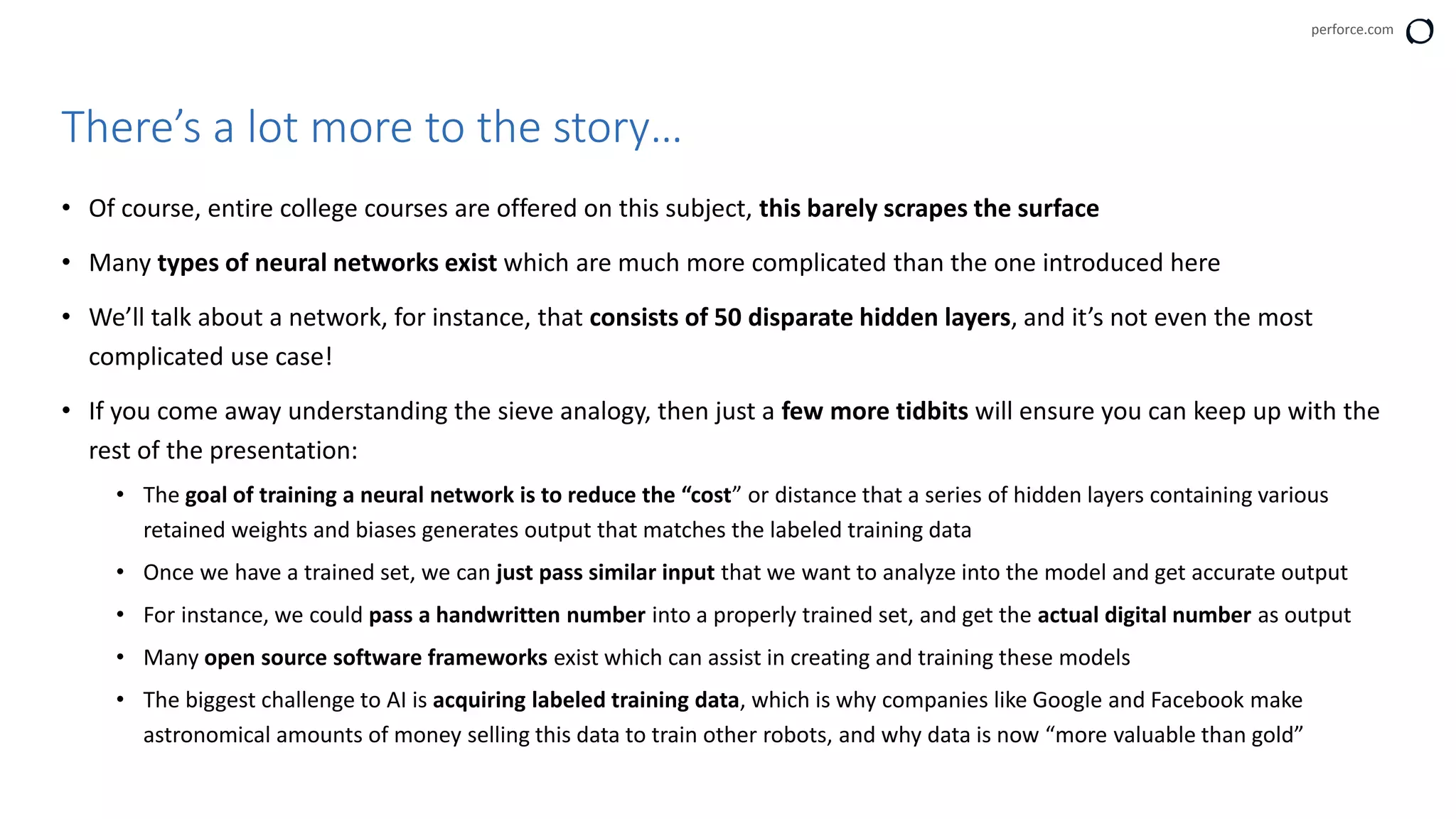 perforce.com
• Of course, entire college courses are offered on this subject, this barely scrapes the surface
• Many types of neural networks exist which are much more complicated than the one introduced here
• We’ll talk about a network, for instance, that consists of 50 disparate hidden layers, and it’s not even the most
complicated use case!
• If you come away understanding the sieve analogy, then just a few more tidbits will ensure you can keep up with the
rest of the presentation:
• The goal of training a neural network is to reduce the “cost” or distance that a series of hidden layers containing various
retained weights and biases generates output that matches the labeled training data
• Once we have a trained set, we can just pass similar input that we want to analyze into the model and get accurate output
• For instance, we could pass a handwritten number into a properly trained set, and get the actual digital number as output
• Many open source software frameworks exist which can assist in creating and training these models
• The biggest challenge to AI is acquiring labeled training data, which is why companies like Google and Facebook make
astronomical amounts of money selling this data to train other robots, and why data is now “more valuable than gold”
There’s a lot more to the story…
 
