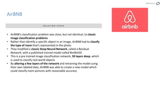 perforce.com
AirBNB
S O L U T I O N S T A C K
• AirBNB’s classification problem was close, but not identical, to classic
image classification problems
• Rather than identify a specific object in an image, AirBNB had to classify
the type of room that’s represented in the photo
• They modified a classic Deep Neural Network, called a Residual
Network, with a published trained model called ResNet50
• This is a pre-trained image classification network, 50 layers deep, which
is used to classify real-world objects
• By altering a few layers of the network and retraining the model using
their own labeled data, AirBNB was able to create a new model which
could classify room pictures with reasonable accuracy
 