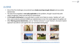 perforce.com
AirBNB
• One of the first challenges encountered was simply sourcing enough relevant and accurately
labeled data
• The data from ImageNet is not really applicable to this problem, though it would help with
object recognition, which we will discuss momentarily
• AirBNB paid a third-party to manually label a smaller set of data to create a “golden set”, and
then used randomly selected AirBNB user-labelled data to train the model against the golden set
• After filtering poorly labeled data, such as “kitchen entrance” vs just “kitchen”, the team’s hybrid
approach was able to scale against the user-provided training data
https://medium.com/airbnb-engineering/categorizing-listing-photos-at-airbnb-f9483f3ab7e3
 