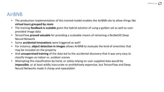 perforce.com
AirBNB
• The production implementation of this trained model enables the AirBNB site to allow things like
virtual tours grouped by room
• The training feedback is scalable given the hybrid solution of using a golden set as well as user-
provided image data
• TensorFlow proved valuable for providing a scaleable means of retraining a ResNet50 Deep
Neural Network
• Some accidental innovations were triggered as well!
• For instance, object detection in images allows AirBNB to evaluate the kind of amenities that
may be included on the property
• And unsupervised training of the data led to the accidental discovery that it was very easy to
classify images as indoor vs. outdoor scenes
• Attempting this classification by hand, or solely relying on user-supplied data would be
impossible, or at least wildly inaccurate or prohibitively expensive, but TensorFlow and Deep
Neural Networks made it cheap and repeatable!
 