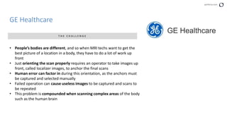 perforce.com
GE Healthcare
T H E C H A L L E N G E
• People’s bodies are different, and so when MRI techs want to get the
best picture of a location in a body, they have to do a lot of work up
front
• Just orienting the scan properly requires an operator to take images up
front, called localizer images, to anchor the final scans
• Human error can factor in during this orientation, as the anchors must
be captured and selected manually
• Failed operation can cause useless images to be captured and scans to
be repeated
• This problem is compounded when scanning complex areas of the body
such as the human brain
 