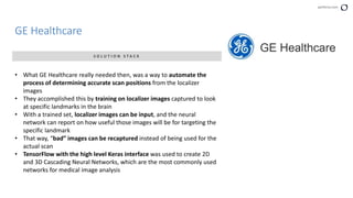 perforce.com
GE Healthcare
S O L U T I O N S T A C K
• What GE Healthcare really needed then, was a way to automate the
process of determining accurate scan positions from the localizer
images
• They accomplished this by training on localizer images captured to look
at specific landmarks in the brain
• With a trained set, localizer images can be input, and the neural
network can report on how useful those images will be for targeting the
specific landmark
• That way, “bad” images can be recaptured instead of being used for the
actual scan
• TensorFlow with the high level Keras interface was used to create 2D
and 3D Cascading Neural Networks, which are the most commonly used
networks for medical image analysis
 