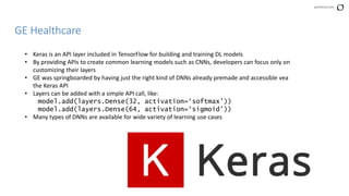 perforce.com
GE Healthcare
• Keras is an API layer included in TensorFlow for building and training DL models
• By providing APIs to create common learning models such as CNNs, developers can focus only on
customizing their layers
• GE was springboarded by having just the right kind of DNNs already premade and accessible vea
the Keras API
• Layers can be added with a simple API call, like:
model.add(layers.Dense(32, activation=‘softmax’))
model.add(layers.Dense(64, activation=‘sigmoid’))
• Many types of DNNs are available for wide variety of learning use cases
 