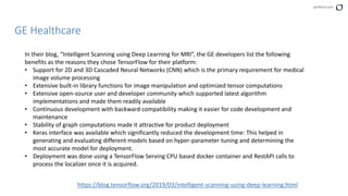 perforce.com
GE Healthcare
In their blog, “Intelligent Scanning using Deep Learning for MRI”, the GE developers list the following
benefits as the reasons they chose TensorFlow for their platform:
• Support for 2D and 3D Cascaded Neural Networks (CNN) which is the primary requirement for medical
image volume processing
• Extensive built-in library functions for image manipulation and optimized tensor computations
• Extensive open-source user and developer community which supported latest algorithm
implementations and made them readily available
• Continuous development with backward compatibility making it easier for code development and
maintenance
• Stability of graph computations made it attractive for product deployment
• Keras interface was available which significantly reduced the development time: This helped in
generating and evaluating different models based on hyper-parameter tuning and determining the
most accurate model for deployment.
• Deployment was done using a TensorFlow Serving CPU based docker container and RestAPI calls to
process the localizer once it is acquired.
https://blog.tensorflow.org/2019/03/intelligent-scanning-using-deep-learning.html
 