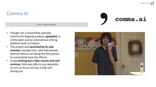 perforce.com
Comma AI
T H E C H A L L E N G E
• Though not a TensorFlow example,
Comma AI’s flagship product, openpilot, is
a fully open source autonomous driving
platform built on Python
• The project was launched by its sole
inventor, George Hotz, who had already
become famous for being the first person
to successfully hack the iPhone
• Using nothing but a lidar mount and roof
cameras, Hotz was able to use openpilot
to turn an Acura ILX into a fully self-
driving car
 